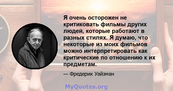 Я очень осторожен не критиковать фильмы других людей, которые работают в разных стилях. Я думаю, что некоторые из моих фильмов можно интерпретировать как критические по отношению к их предметам.