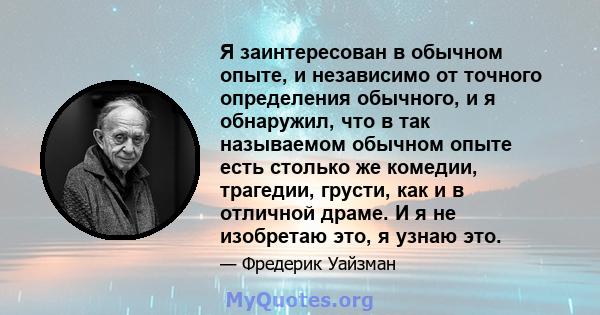 Я заинтересован в обычном опыте, и независимо от точного определения обычного, и я обнаружил, что в так называемом обычном опыте есть столько же комедии, трагедии, грусти, как и в отличной драме. И я не изобретаю это, я 