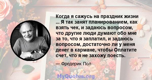 Когда я сажусь на праздник жизни ... Я так занят планированием, как взять чек, и задаюсь вопросом, что другие люди думают обо мне за то, что я заплатил, и задаюсь вопросом, достаточно ли у меня денег в кармане, чтобы