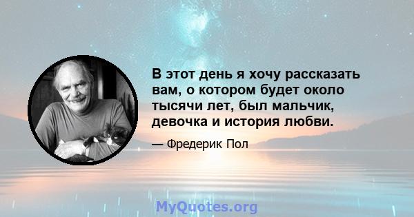 В этот день я хочу рассказать вам, о котором будет около тысячи лет, был мальчик, девочка и история любви.