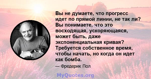 Вы не думаете, что прогресс идет по прямой линии, не так ли? Вы понимаете, что это восходящая, ускоряющаяся, может быть, даже экспоненциальная кривая? Требуется собственное время, чтобы начать, но когда он идет как