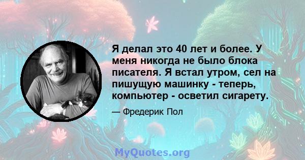 Я делал это 40 лет и более. У меня никогда не было блока писателя. Я встал утром, сел на пишущую машинку - теперь, компьютер - осветил сигарету.