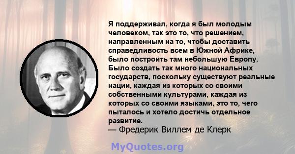 Я поддерживал, когда я был молодым человеком, так это то, что решением, направленным на то, чтобы доставить справедливость всем в Южной Африке, было построить там небольшую Европу. Было создать так много национальных