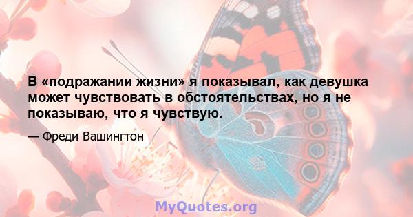 В «подражании жизни» я показывал, как девушка может чувствовать в обстоятельствах, но я не показываю, что я чувствую.