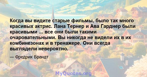 Когда вы видите старые фильмы, было так много красивых актрис. Лана Тернер и Ава Гарднер были красивыми ... все они были такими очаровательными. Вы никогда не видели их в их комбинезонах и в тренажере. Они всегда