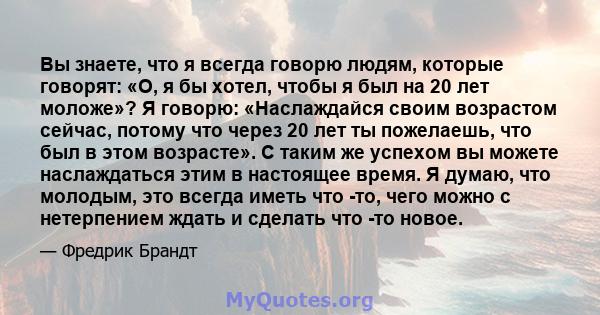 Вы знаете, что я всегда говорю людям, которые говорят: «О, я бы хотел, чтобы я был на 20 лет моложе»? Я говорю: «Наслаждайся своим возрастом сейчас, потому что через 20 лет ты пожелаешь, что был в этом возрасте». С