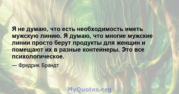 Я не думаю, что есть необходимость иметь мужскую линию. Я думаю, что многие мужские линии просто берут продукты для женщин и помещают их в разные контейнеры. Это все психологическое.