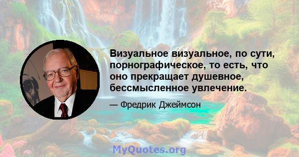 Визуальное визуальное, по сути, порнографическое, то есть, что оно прекращает душевное, бессмысленное увлечение.