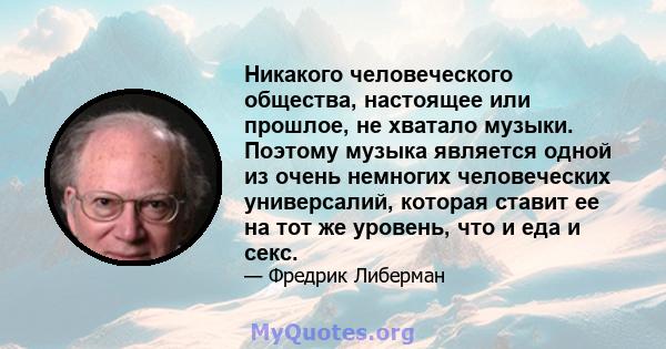 Никакого человеческого общества, настоящее или прошлое, не хватало музыки. Поэтому музыка является одной из очень немногих человеческих универсалий, которая ставит ее на тот же уровень, что и еда и секс.