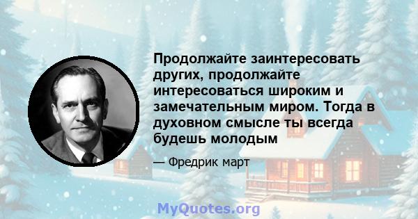 Продолжайте заинтересовать других, продолжайте интересоваться широким и замечательным миром. Тогда в духовном смысле ты всегда будешь молодым