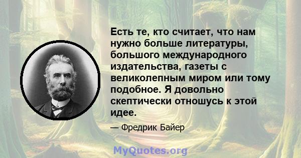 Есть те, кто считает, что нам нужно больше литературы, большого международного издательства, газеты с великолепным миром или тому подобное. Я довольно скептически отношусь к этой идее.