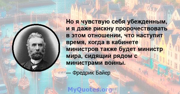 Но я чувствую себя убежденным, и я даже рискну пророчествовать в этом отношении, что наступит время, когда в кабинете министров также будет министр мира, сидящий рядом с министрами войны.