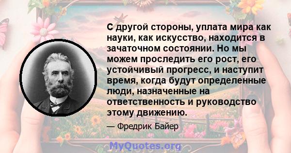 С другой стороны, уплата мира как науки, как искусство, находится в зачаточном состоянии. Но мы можем проследить его рост, его устойчивый прогресс, и наступит время, когда будут определенные люди, назначенные на