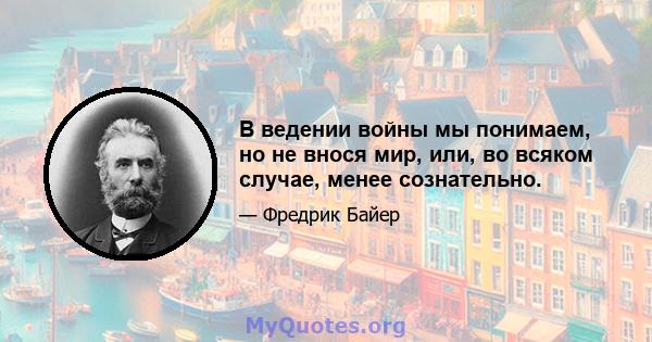 В ведении войны мы понимаем, но не внося мир, или, во всяком случае, менее сознательно.