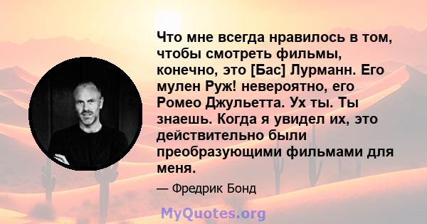 Что мне всегда нравилось в том, чтобы смотреть фильмы, конечно, это [Бас] Лурманн. Его мулен Руж! невероятно, его Ромео Джульетта. Ух ты. Ты знаешь. Когда я увидел их, это действительно были преобразующими фильмами для