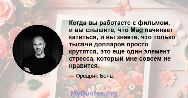 Когда вы работаете с фильмом, и вы слышите, что Mag начинает катиться, и вы знаете, что только тысячи долларов просто крутятся, это еще один элемент стресса, который мне совсем не нравится.