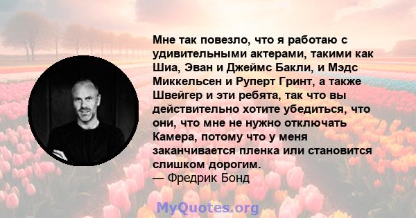 Мне так повезло, что я работаю с удивительными актерами, такими как Шиа, Эван и Джеймс Бакли, и Мэдс Миккельсен и Руперт Гринт, а также Швейгер и эти ребята, так что вы действительно хотите убедиться, что они, что мне