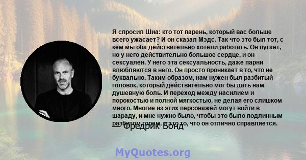 Я спросил Шиа: кто тот парень, который вас больше всего ужасает? И он сказал Мэдс. Так что это был тот, с кем мы оба действительно хотели работать. Он пугает, но у него действительно большое сердце, и он сексуален. У