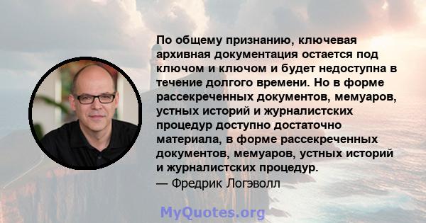 По общему признанию, ключевая архивная документация остается под ключом и ключом и будет недоступна в течение долгого времени. Но в форме рассекреченных документов, мемуаров, устных историй и журналистских процедур