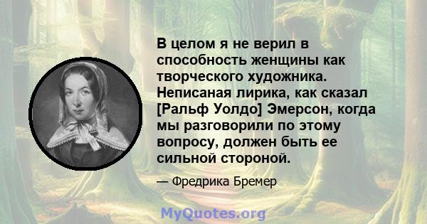 В целом я не верил в способность женщины как творческого художника. Неписаная лирика, как сказал [Ральф Уолдо] Эмерсон, когда мы разговорили по этому вопросу, должен быть ее сильной стороной.