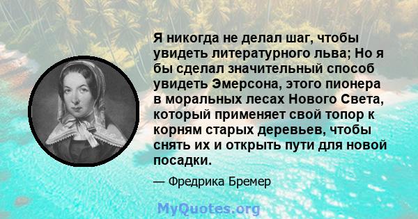 Я никогда не делал шаг, чтобы увидеть литературного льва; Но я бы сделал значительный способ увидеть Эмерсона, этого пионера в моральных лесах Нового Света, который применяет свой топор к корням старых деревьев, чтобы