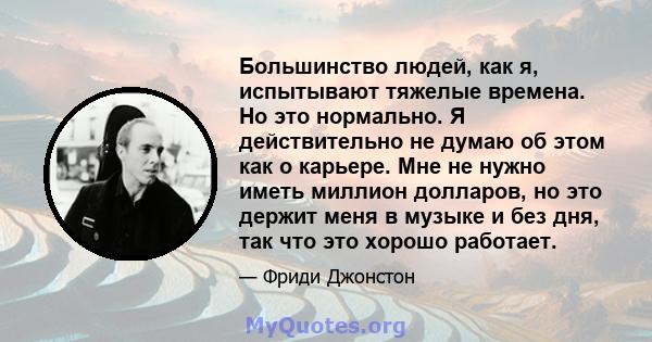 Большинство людей, как я, испытывают тяжелые времена. Но это нормально. Я действительно не думаю об этом как о карьере. Мне не нужно иметь миллион долларов, но это держит меня в музыке и без дня, так что это хорошо