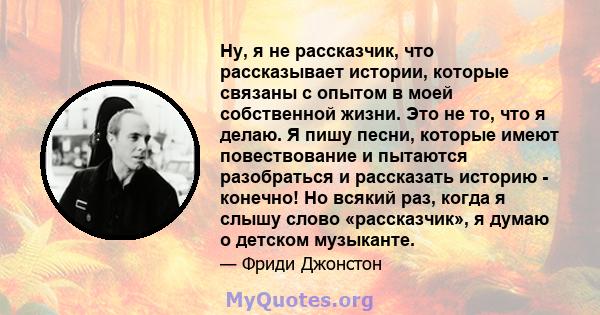 Ну, я не рассказчик, что рассказывает истории, которые связаны с опытом в моей собственной жизни. Это не то, что я делаю. Я пишу песни, которые имеют повествование и пытаются разобраться и рассказать историю - конечно!