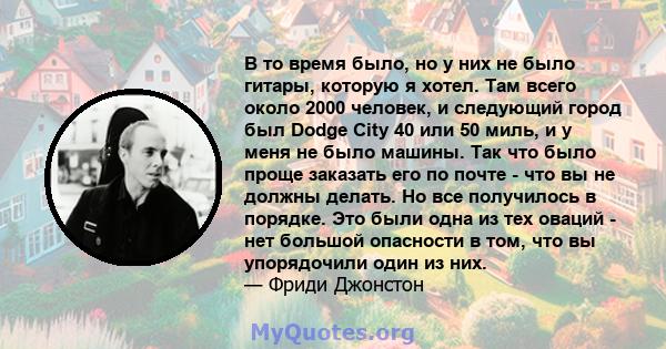 В то время было, но у них не было гитары, которую я хотел. Там всего около 2000 человек, и следующий город был Dodge City 40 или 50 миль, и у меня не было машины. Так что было проще заказать его по почте - что вы не