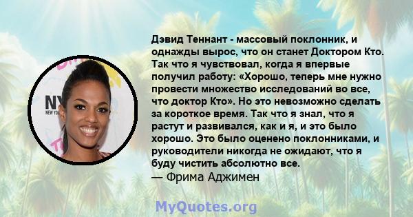 Дэвид Теннант - массовый поклонник, и однажды вырос, что он станет Доктором Кто. Так что я чувствовал, когда я впервые получил работу: «Хорошо, теперь мне нужно провести множество исследований во все, что доктор Кто».