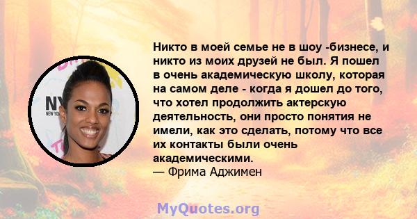 Никто в моей семье не в шоу -бизнесе, и никто из моих друзей не был. Я пошел в очень академическую школу, которая на самом деле - когда я дошел до того, что хотел продолжить актерскую деятельность, они просто понятия не 