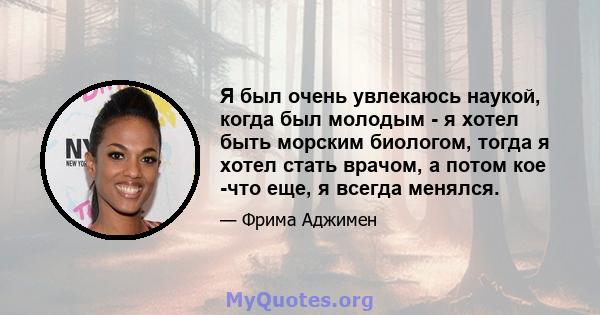 Я был очень увлекаюсь наукой, когда был молодым - я хотел быть морским биологом, тогда я хотел стать врачом, а потом кое -что еще, я всегда менялся.