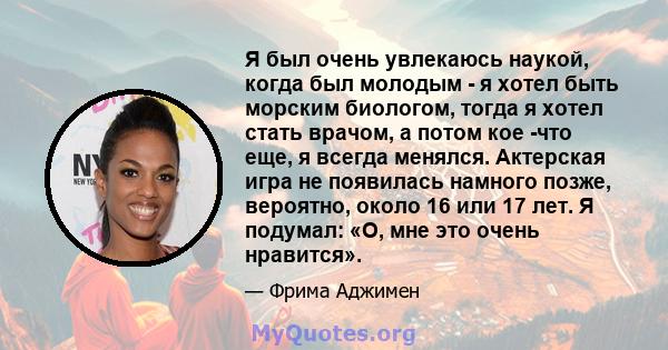 Я был очень увлекаюсь наукой, когда был молодым - я хотел быть морским биологом, тогда я хотел стать врачом, а потом кое -что еще, я всегда менялся. Актерская игра не появилась намного позже, вероятно, около 16 или 17