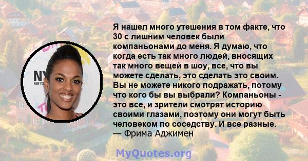 Я нашел много утешения в том факте, что 30 с лишним человек были компаньонами до меня. Я думаю, что когда есть так много людей, вносящих так много вещей в шоу, все, что вы можете сделать, это сделать это своим. Вы не