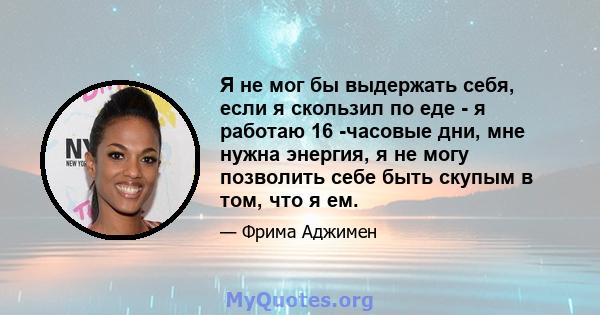 Я не мог бы выдержать себя, если я скользил по еде - я работаю 16 -часовые дни, мне нужна энергия, я не могу позволить себе быть скупым в том, что я ем.