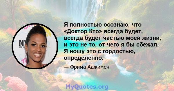 Я полностью осознаю, что «Доктор Кто» всегда будет, всегда будет частью моей жизни, и это не то, от чего я бы сбежал. Я ношу это с гордостью, определенно.