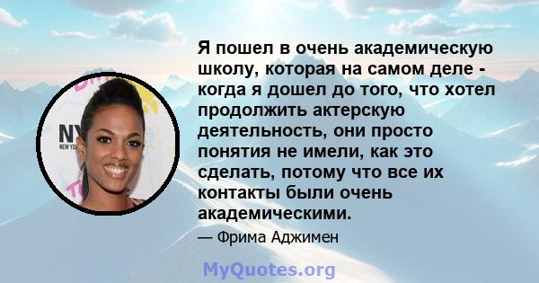 Я пошел в очень академическую школу, которая на самом деле - когда я дошел до того, что хотел продолжить актерскую деятельность, они просто понятия не имели, как это сделать, потому что все их контакты были очень