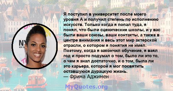 Я поступил в университет после моего уровня A и получил степень по исполнению искусств. Только когда я попал туда, я понял, что были сценические школы, и у вас были ваши союзы, ваши контакты, а также в центре внимания и 