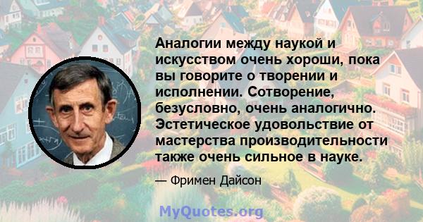 Аналогии между наукой и искусством очень хороши, пока вы говорите о творении и исполнении. Сотворение, безусловно, очень аналогично. Эстетическое удовольствие от мастерства производительности также очень сильное в науке.