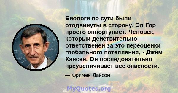 Биологи по сути были отодвинуты в сторону. Эл Гор просто оппортунист. Человек, который действительно ответственен за это переоценки глобального потепления, - Джим Хансен. Он последовательно преувеличивает все опасности.