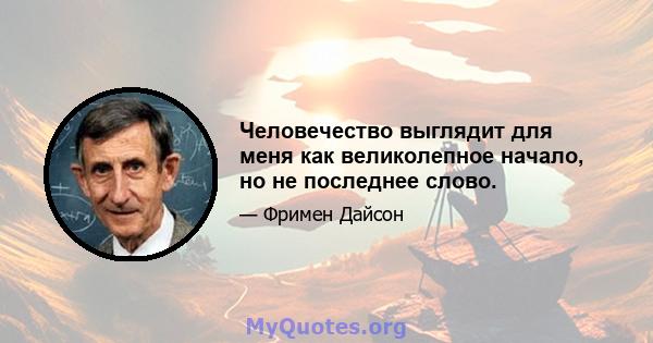 Человечество выглядит для меня как великолепное начало, но не последнее слово.