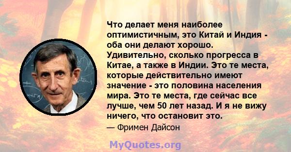 Что делает меня наиболее оптимистичным, это Китай и Индия - оба они делают хорошо. Удивительно, сколько прогресса в Китае, а также в Индии. Это те места, которые действительно имеют значение - это половина населения