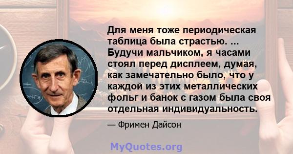 Для меня тоже периодическая таблица была страстью. ... Будучи мальчиком, я часами стоял перед дисплеем, думая, как замечательно было, что у каждой из этих металлических фольг и банок с газом была своя отдельная