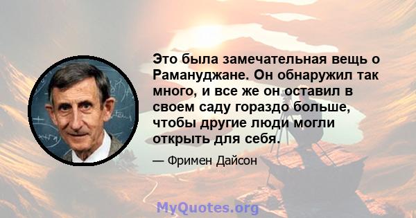 Это была замечательная вещь о Рамануджане. Он обнаружил так много, и все же он оставил в своем саду гораздо больше, чтобы другие люди могли открыть для себя.