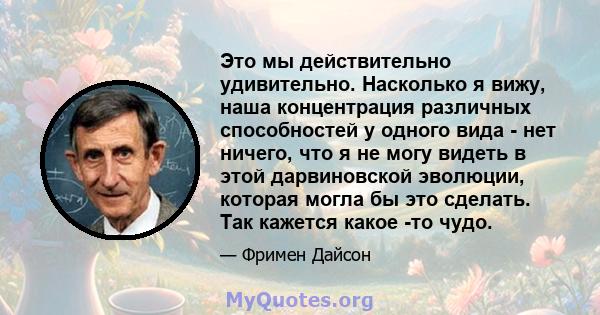 Это мы действительно удивительно. Насколько я вижу, наша концентрация различных способностей у одного вида - нет ничего, что я не могу видеть в этой дарвиновской эволюции, которая могла бы это сделать. Так кажется какое 