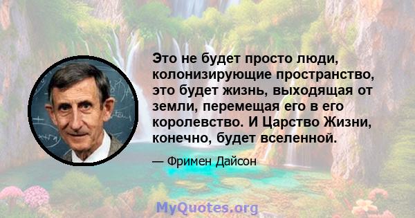 Это не будет просто люди, колонизирующие пространство, это будет жизнь, выходящая от земли, перемещая его в его королевство. И Царство Жизни, конечно, будет вселенной.