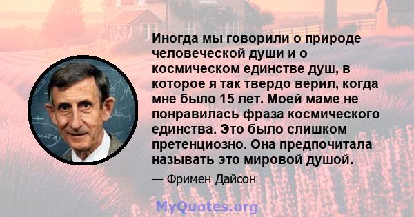 Иногда мы говорили о природе человеческой души и о космическом единстве душ, в которое я так твердо верил, когда мне было 15 лет. Моей маме не понравилась фраза космического единства. Это было слишком претенциозно. Она