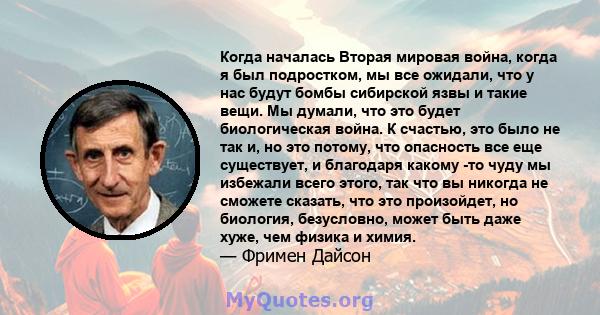 Когда началась Вторая мировая война, когда я был подростком, мы все ожидали, что у нас будут бомбы сибирской язвы и такие вещи. Мы думали, что это будет биологическая война. К счастью, это было не так и, но это потому,