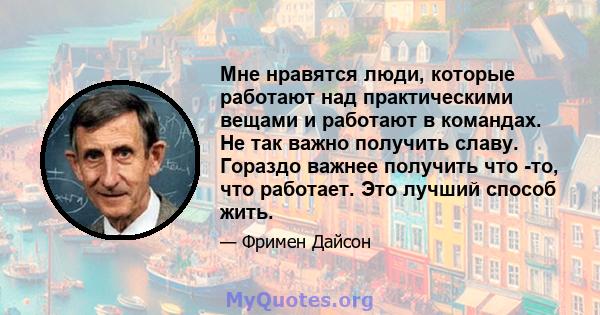 Мне нравятся люди, которые работают над практическими вещами и работают в командах. Не так важно получить славу. Гораздо важнее получить что -то, что работает. Это лучший способ жить.