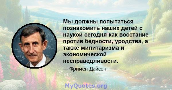 Мы должны попытаться познакомить наших детей с наукой сегодня как восстание против бедности, уродства, а также милитаризма и экономической несправедливости.