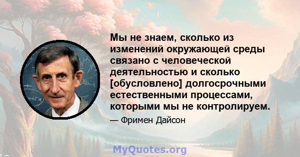 Мы не знаем, сколько из изменений окружающей среды связано с человеческой деятельностью и сколько [обусловлено] долгосрочными естественными процессами, которыми мы не контролируем.